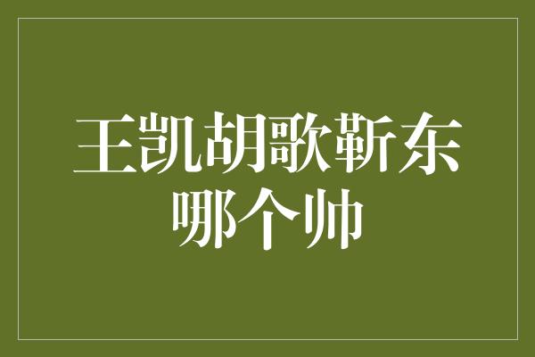 王凯胡歌靳东，谁才是最帅的男神？