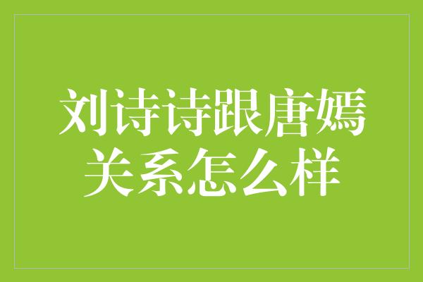 揭秘刘诗诗与唐嫣的关系，曾有过不和传闻