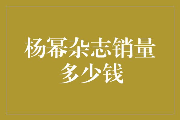 揭秘杨幂杂志销量：一本杂志的价值又有多少？