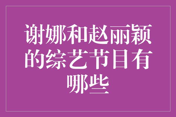 谢娜与赵丽颖联手打造综艺热潮