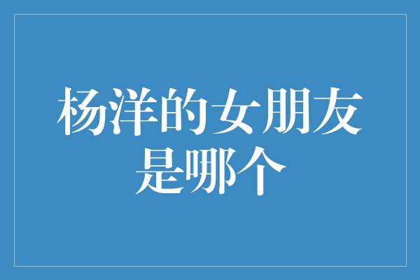 揭秘杨洋的神秘女友身份，粉丝心中的疑问终于揭晓！