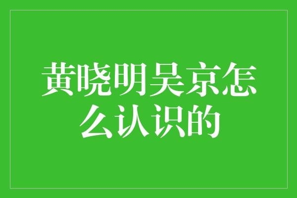 黄晓明吴京怎么认识的