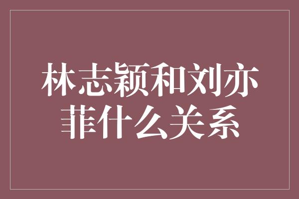 林志颖和刘亦菲：友谊的纽带与演艺界的密切关系