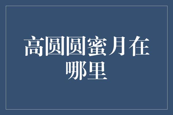 高圆圆蜜月地选在哪里？探寻她们的浪漫之旅