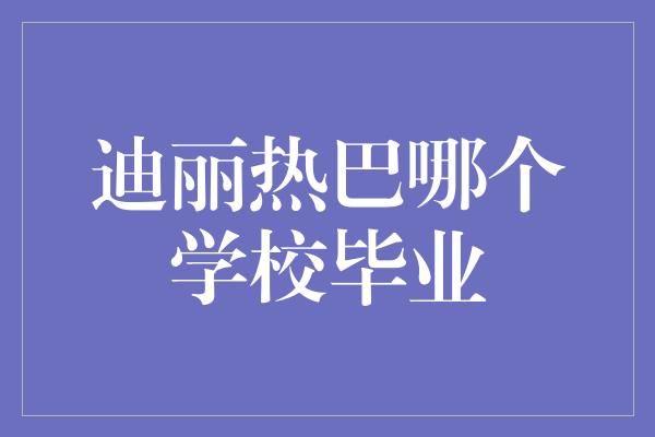 迪丽热巴哪个学校毕业