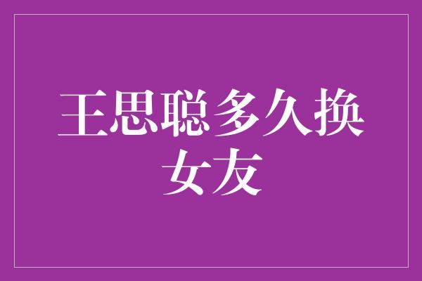 王思聪：多久换一个女友？探寻他的感情秘密