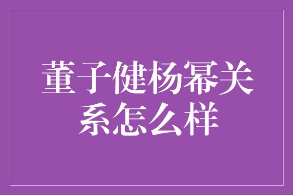 董子健杨幂关系怎么样