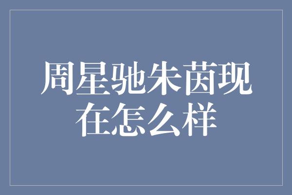 周星驰与朱茵：从电影经典到人生各自精彩