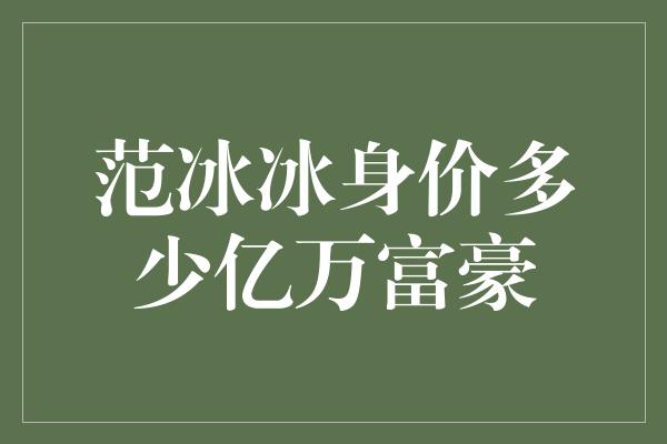 范冰冰：荧幕女神身价破亿，登顶亿万富豪榜