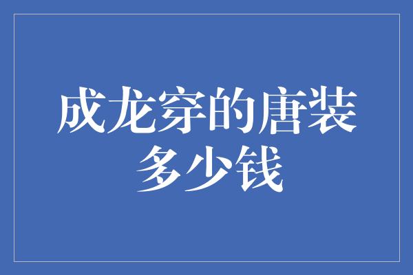 龙衣风华：揭秘成龙穿的唐装价格之谜