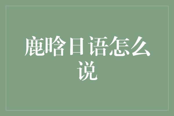 鹿晗的日语之旅：探寻他的语言才华