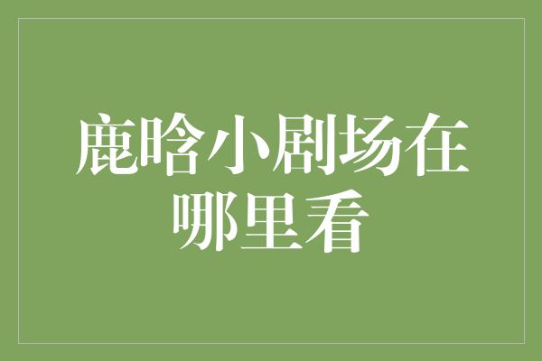 追寻鹿晗的小剧场，探索他的精彩演绎之旅！