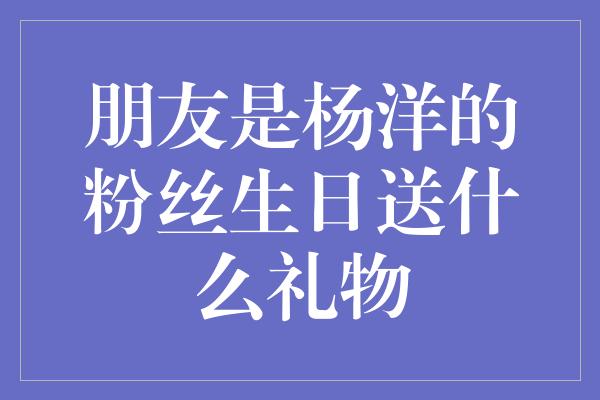 朋友是杨洋的粉丝生日送什么礼物