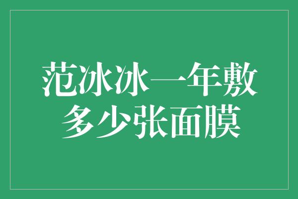 范冰冰一年敷多少张面膜，保持绝美肌肤的秘密揭晓