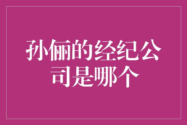 探寻明星背后的经纪公司：揭秘孙俪所属的经纪公司