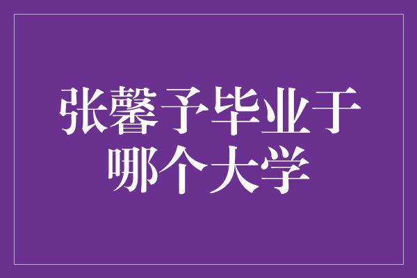 揭秘！张馨予毕业的神秘大学身份曝光