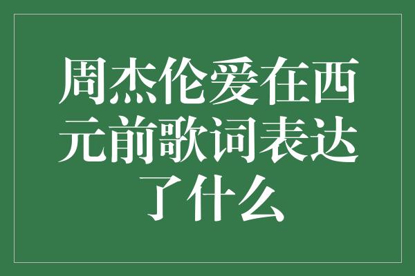 《深情畅想，周杰伦的爱在西元前歌词表达了什么》