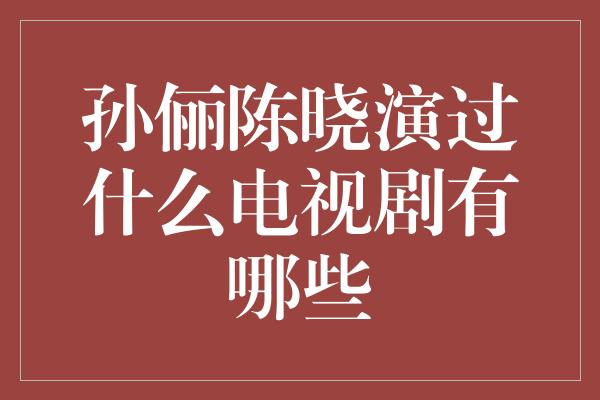 孙俪陈晓演过什么电视剧有哪些