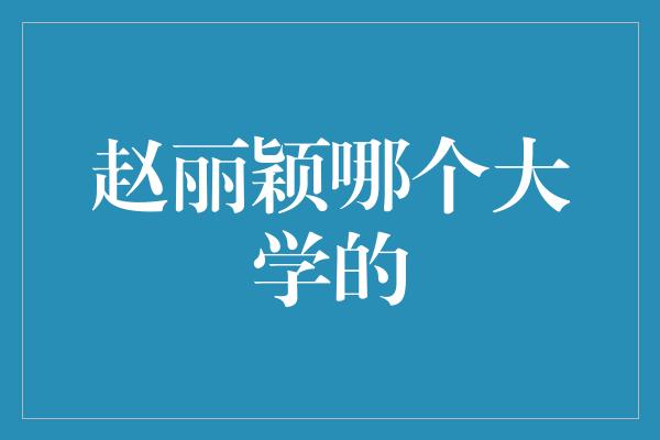 赵丽颖母校揭秘：她是哪个大学的毕业生？