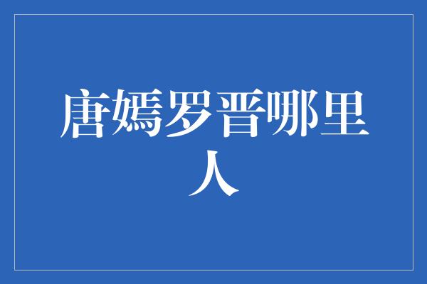 揭秘唐嫣与罗晋的家乡身份，他们分别来自哪里？