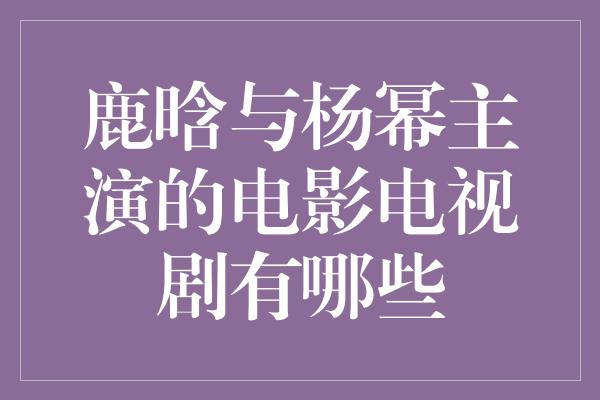 鹿晗与杨幂携手演绎经典，再造荧屏神话