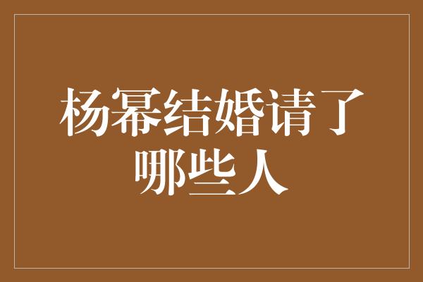 揭秘！杨幂婚礼邀请函背后的嘉宾阵容