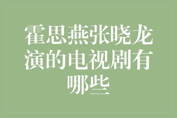 重磅组合！霍思燕与张晓龙主演的电视剧盘点