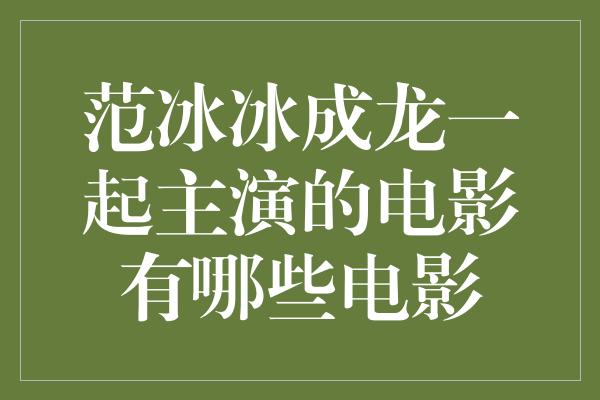 范冰冰成龙一起主演的电影有哪些电影