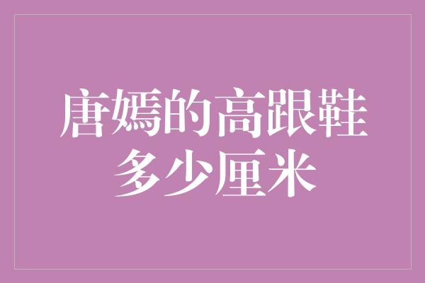 唐嫣的高跟鞋揭秘：她的魅力来自多少厘米的高度？