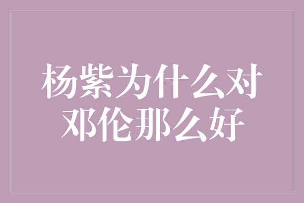 杨紫：爱与友谊的交织，邓伦在我心中的特殊位置