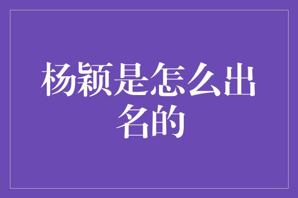 杨颖的辉煌之路：从默默无闻到成为当红女演员的奋斗历程