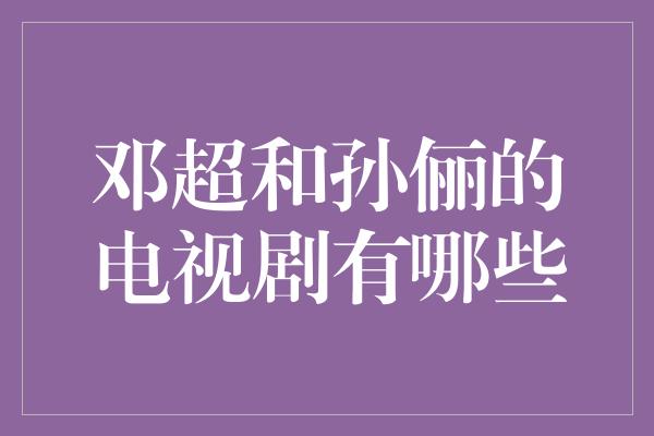 邓超与孙俪携手演绎经典电视剧