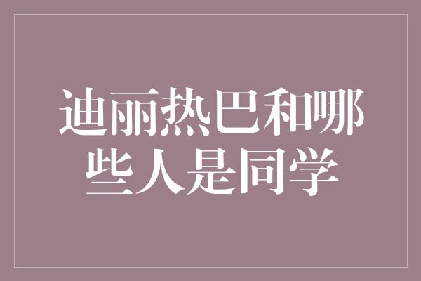 迪丽热巴和哪些人是同学