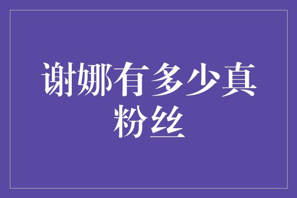 谢娜的真粉丝有多少？探寻她在娱乐圈的影响力！