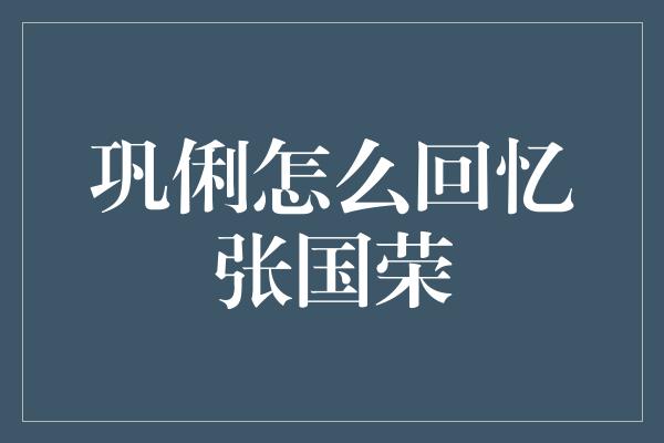 巩俐：那些让我永远怀念的张国荣