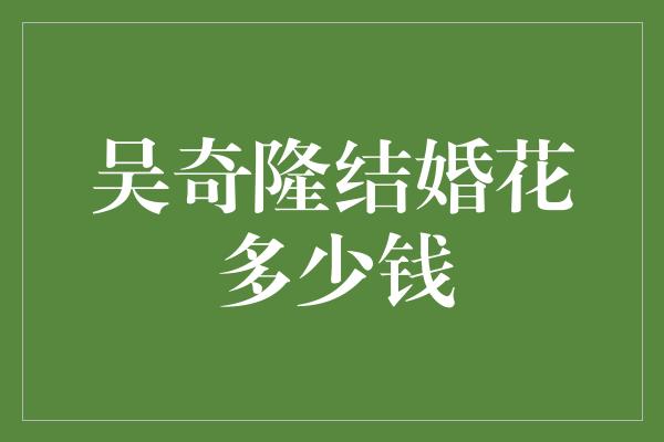 吴奇隆的豪华婚礼：揭秘花费巨大的婚礼细节