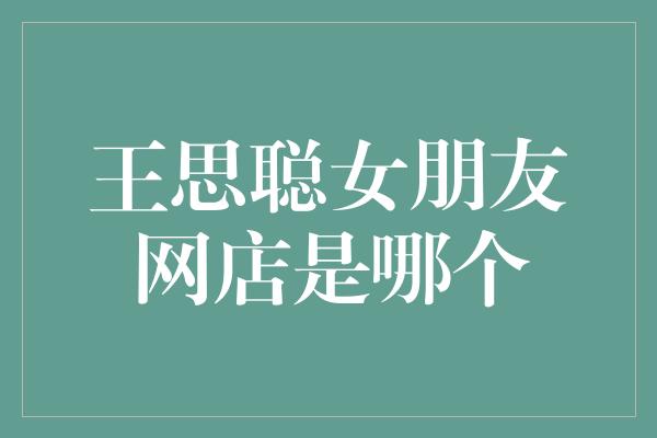 神秘揭秘！王思聪女朋友的网店身份曝光