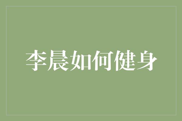 李晨的健身秘籍：打造强健身体的绝佳方法