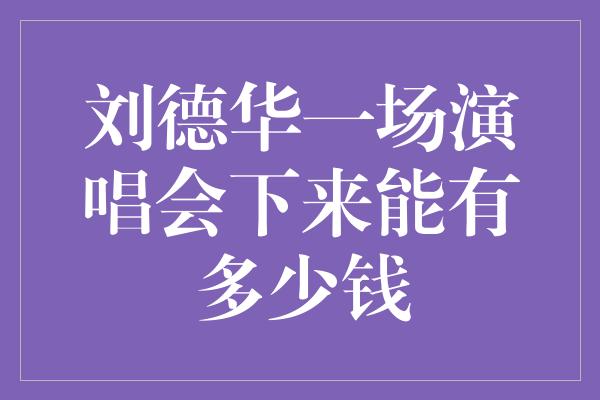 刘德华一场演唱会下来能有多少钱