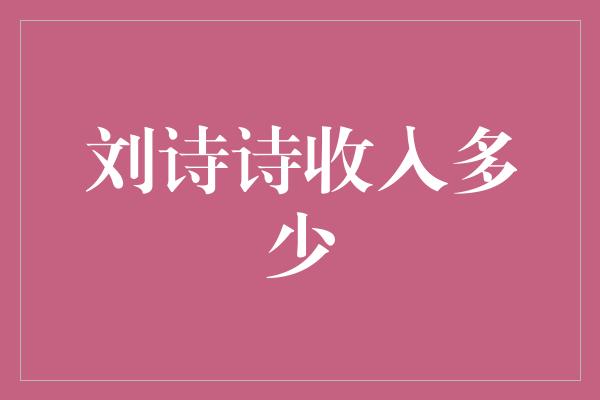 揭秘刘诗诗的丰厚收入，看她是如何成为当之无愧的收入女王的