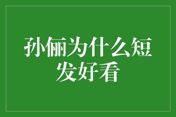 玉树临风，短发更显风采——探究孙俪短发之美