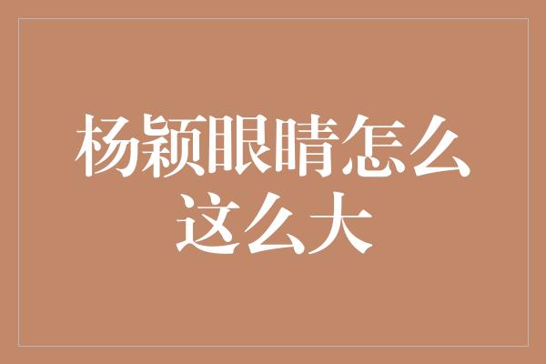 揭秘杨颖眼睛的秘密——为什么她的眼睛那么大？