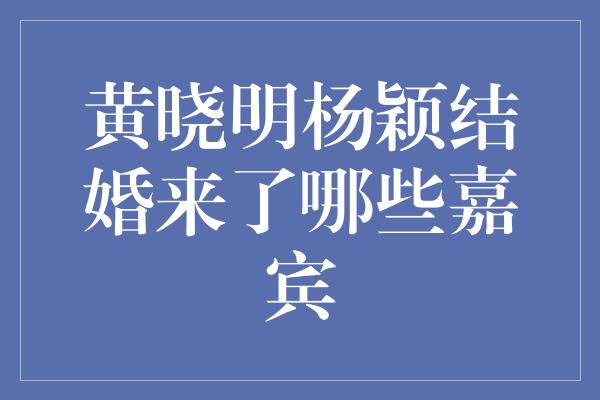 黄晓明杨颖结婚来了哪些嘉宾