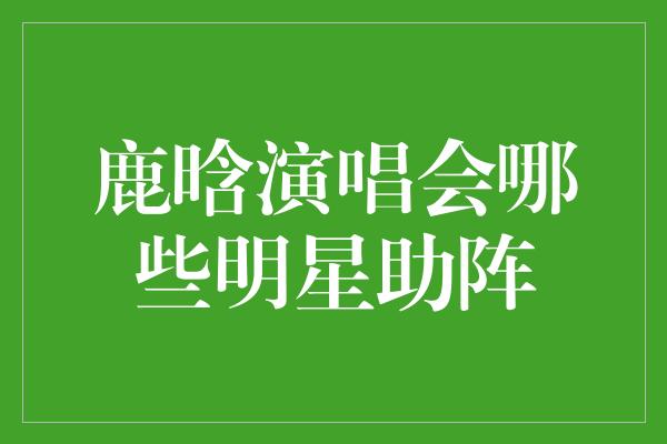 鹿晗演唱会哪些明星助阵