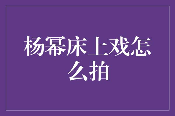 探秘杨幂床上戏：演绎细腻情感的艺术之道