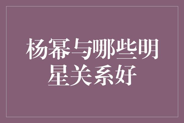 杨幂的交友圈有哪些明星？揭秘她与这些明星的关系