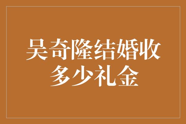 吴奇隆结婚收多少礼金