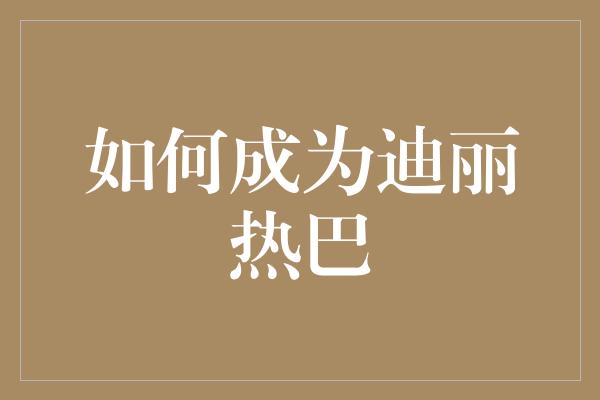 如何成为迪丽热巴：聚焦魅力、努力与自信