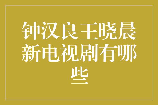 钟汉良王晓晨新电视剧：耀眼明星联袂演绎令人期待的影视作品