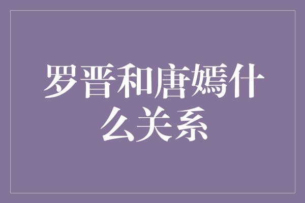 揭秘罗晋和唐嫣的关系：恋情传闻与真相解析